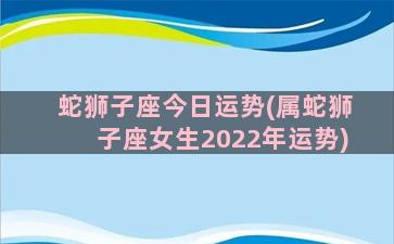 蛇狮子座今日运势(属蛇狮子座女生2022年运势)