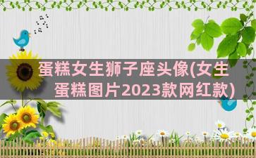 蛋糕女生狮子座头像(女生蛋糕图片2023款网红款)