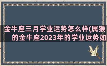 金牛座三月学业运势怎么样(属猴的金牛座2023年的学业运势如何)