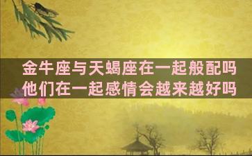 金牛座与天蝎座在一起般配吗他们在一起感情会越来越好吗