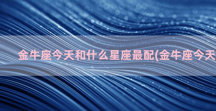 金牛座今天和什么星座最配(金牛座今天什么意思)