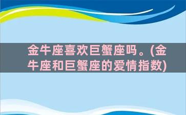 金牛座喜欢巨蟹座吗。(金牛座和巨蟹座的爱情指数)