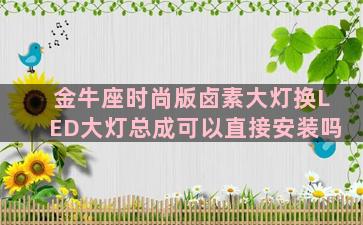 金牛座时尚版卤素大灯换LED大灯总成可以直接安装吗