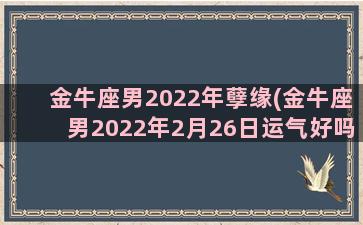 金牛座男2022年孽缘(金牛座男2022年2月26日运气好吗)