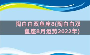 陶白白双鱼座8(陶白白双鱼座8月运势2022年)