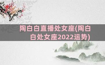 陶白白直播处女座(陶白白处女座2022运势)